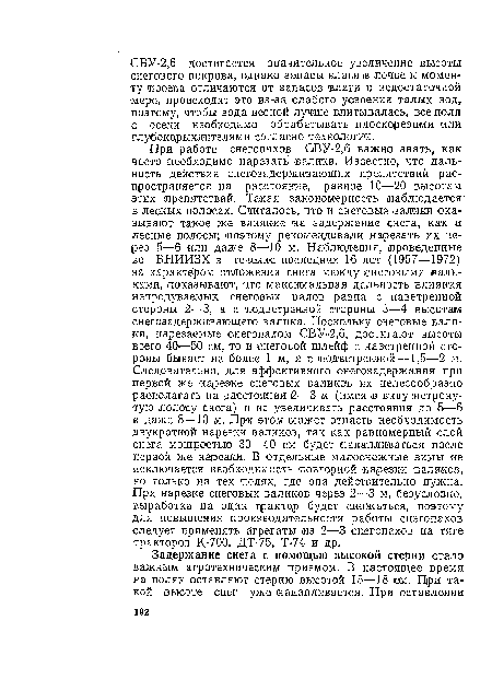 При работе снегопахов СВУ-2,6 важно знать, как часто необходимо нарезать валики. Известно, что дальность действия снегозадерживающих препятствий распространяется на расстояние, равное 10—20 высотам этих препятствий. Такая закономерность наблюдается в лесных полосах. Считалось, что и снеговые валики оказывают такое же, влияние на задержание снега, как и лесные полосы; поэтому рекомендовали нарезать их через 5—6 или даже 8—10 м. Наблюдения, проведенные во ВНИИЗХ в течение последних >16 лет (1957—1972) за характером отложения снега между снеговыми ¡валиками, показывают, что максимальная дальность влияния непродуваемых снеговых валов равна с наветренной стороны 2—3, а с подветренной стороны 3—4 высотам снегозадерживающего валика. Поскольку снеговые валики, нарезаемые снегопахом СВУ-2,6, достигают высоты всего 40—50 см, то и снеговой шлейф с наветренной стороны бывает не более 1 м, а с подветренной—1,5—2 м. Следовательно, для эффективного снегозадержания при первой же нарезке снеговых валиков их целесообразно располагать на расстоянии 2—3 м (имея в виду ¡нетронутую полосу снега) и не увеличивать расстояния до 5—6 и даже 8—10 м. При этом может отпасть необходимость двукратной нарезки валиков, так как равномерный слой снега мощностью 30—40 см будет накапливаться после первой же нарезки. В отдельные малоснежные зимы не исключается необходимость повторной нарезки валиков, но только на тех полях, где она действительно нужна. При нарезке снеговых валиков через 2—3 м, безусловно, выработка на один трактор будет снижаться, поэтому для повышения производительности работы снегопахов следует применять агрегаты из 2—3 снегопахов на тяге тракторов К-700, ДТ-75, Т-74 и др.