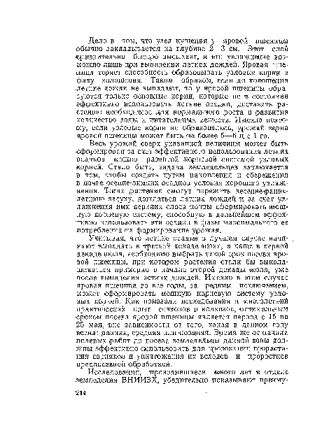 Учитывая, что летние осадки в лучшем случае начинают выпадать в третьей декаде июня, а чаще в первой декаде июля, необходимо выбрать такой срок посева яровой пшеницы, при котором растения стали бы выколашиваться примерно в начале второй декады июля, уже после выпадения летних дождей. Именно в этом случае яровая пшеница во все годы, за редким исключением, может сформировать мощную корневую систему узловых корней. Как показали исследования и многолетний практический опыт совхозов и колхозов, оптимальным ■сроком посева яровой пшеницы является период с 15 по :25 мая, вне зависимости от того, какая в данном году вес-на: ранняя, средняя или поздняя. Время же от начала полевых работ до посева земледельцы данной зоны должны эффективно использовать для провокации прорастания сорняков и уничтожения их всходов и проростков пр едио севной о бр а б о ткой.