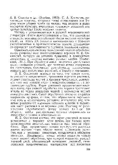 И. Е. Овсинский исходил из того, что -всякая почва, за немногим исключением, ¡пронизана корнями ¡растений, ходам« дождевых червей н другими трещинами, вследствие чего она хорошо ¡водо- и ¡воздухопроницаема -на достаточную глубину. Корни растений предпочитают плотную почву, при мелкой обработке они хорошо проникают вглубь по ходам дождевых червей и канальцам корней отмерших растений. Своей обработкой почвы он старался подражать природе, считая, что образование черноземных почв и естественных условиях происходит под влиянием разложения ¡корневых остатков в ¡почве и надземной части растений в ее верхнем слое. Поэтому он рекомендовал обрабатывать ¡почву только до б см без оборота, чтобы растительные остатки сохранились на поверхности пашни и обогащали ее.