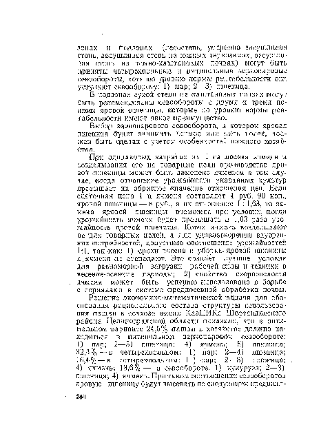 При одинаковых затратах -на 1 га посева ячменя и возделывания его на товарные цели производство яровой шшеницы может быть заменено ячменем в том случае, когда отношение урожайности указанных культур превышает их обратное значение отношения цен. Если сдаточная цена 1 ц ячменя составляет 4 руб. 90 коп., яровой пшеницы — 8 руб., а их отношение 1 : 1,63, то замена яровой пшеницы возможна при условии, когда урожайность ячменя будет превышать в 1,63 раза урожайность яровой пшеницы. Когда ячмень возделывают не для товарных целей, а для удовлетворения внутренних ¡потребностей, допустимо соотношение урожайностей 1:1, так как: 1) сроки посева и уборки, яровой пшеницы и ячменя .не совпадают. Это создает лучшие условия для равномерной загрузки рабочей силы и техники в васенне-осеиние периоды; 2) свойство скороспелости ячменя может быть успешно ¡использовано в борьбе с сорняками в системе предпосевной обработки почвы.