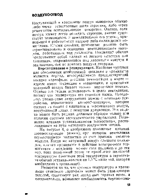 Перемешивание и рециркуляция. Наиболее трудным для обеспечения необходимой прохлады в хранилище является период, непосредственно предшествующий посадке картофеля: внешняя температура в марте — апреле имеет тенденцию к повышению, и временами холодный воздух бывает только морозными ночами. Однако его нельзя использовать в целях вентиляции, потому что температура его слишком низка. Преодолеть упомянутые затруднения можно с помощью устройства, называемого камерой-миксером, которое состоит из ящика с клапаном и перемешивает воздух, поступающий извне, с воздухом хранилища. Эта задача может быть решена должным образом только при наличии системы автоматического управления. Положение клапана устанавливается термостатом, расположенным на пути выходного воздушного потока.