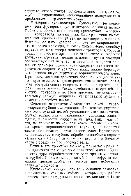 Фрезерные культиваторы. Существует три основных типа фрезерных культиваторов: обычная почво- ; фреза с ¿-образными ножами; прямозубая почвофре- ] за и кривозубая почвофреза. Все три типа имеют жесткий горизонтальный вал во всю ширину машины. ; Этот вал обычно вращается в том же направлении,) что и колеса трактора, и имеет привод через коробку 1; передач от вала отбора мощности трактора. Скорость вращения рабочих органов по отношению к скорости движения агрегата можно изменять путем подбора соответствующей передачи и изменения скорости движения трактора. Комбинируя скорость движения агрегата со скоростью вращения вала, можно формировать необходимую структуру обрабатываемого слоя. При использовании тракторов большой мощности су- 1 ществует опасность чрезмерного измельчения почвы, если поступательная скорость мала, а скорость вращения вала велика. Такая комбинация скоростей зачастую приводит к потерям времени, непроизводительному расходу мощности, изнашиванию зубьев и изменению свойств почвы.