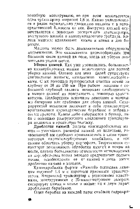 Уборка камней. Как уже упоминалось, большинство камнеуборочных машин используется для полной уборки камней. Однако для этих целей существуют специальные машины, называемые камнеподборщи-ками. С их помощью производится очистка почвы на глубину от 38 до 150 мм. При работе машины с небольшой глубиной захвата возникает необходимость в выносе камней на поверхность с помощью культиваторов. Подборщики оснащены лемехами и мощными битерами или граблями для сбора камней. Сепарирующий механизм включает в себя транспортеры, вращающиеся цилиндрические барабаны и вибрационные грохоты. Камни либо собираются в бункер, либо с помощью разгрузочного наклонного транспортера подаются в прицепную тележку.