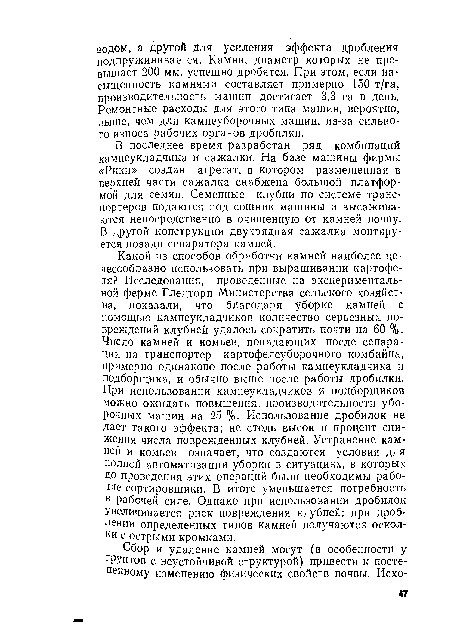 Какой из способов обработки камней наиболее целесообразно использовать при выращивании картофеля? Исследования, проведенные на экспериментальной ферме Гледторп Министерства сельского хозяйства, показали, что благодаря уборке камней с помощью камнеукладчиков количество серьезных повреждений клубней удалось сократить почти на 60 %. Число камней и комьев, попадающих после сепарации на транспортер картофелеуборочного комбайна, примерно одинаково после работы камнеукладчика и подборщика, и обычно выше после работы дробилки. При использовании камнеукладчиков и подборщиков можно ожидать повышения, производительности уборочных машин на 25 %. Использование дробилок не Дает такого эффекта; не столь высок и процент снижения числа поврежденных клубней. Устранение камней и комьев означает, что создаются условия для полной автоматизации уборки в ситуациях, в которых до проведения этих операций были необходимы рабочие-сортировщики. В итоге уменьшается потребность в рабочей силе. Однако при использовании дробилок Увеличивается риск повреждения клубней: при дроблении определенных типов камней получаются осколки с острыми кромками.