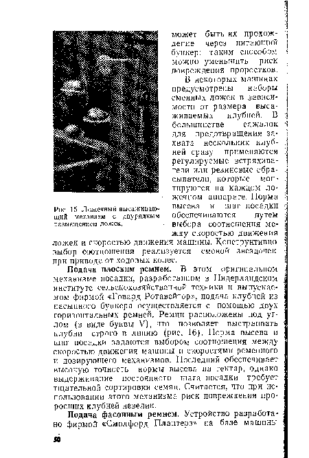 Подача плоским ремнем. В этом оригинальном ц механизме посадки, разработанном в Нидерландском институте сельскохозяйственной техники и выпускаемом фирмой «Говард Ротавейтор», подача клубней из насыпного бункера осуществляется с помощью двух горизонтальных ремней. Ремни расположены под углом (в виде буквы V), что позволяет выстраивать ; клубни строго в линию (рис. 16). Норма высева и я шаг посадки задаются выбором соотношения между 1 скоростью движения машины и скоростями ременного I и дозирующего механизмов. Последний обеспечивает ; высокую точность нормы высева на гектар, однако выдерживание постоянного шага посадки требует тщательной сортировки семян. Считается, что при использовании этого механизма риск повреждения про- ; росших клубней невелик.