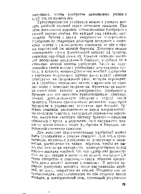 Гранулированные удобрения можно с успехом вносить двойной полосой перед сошником сажалки. При этом достигается хорошее перемешивание удобрения с почвой внутри гребня. На каждый ряд сажалки приходится бункер с двумя выпускными отверстиями. Удобрение из спаренных дозаторов поступает к широкому лемеху и располагается полосами по обе стороны нарезаемой им мелкой борозды. Дозаторы можно монтировать путем фронтальной навески на трактор, транспортирующий сажалку. Сошник сажалки проходит посередине проделанной борозды, углубляя ее и покрывая почвой полосы удобрения. Затем из получившейся смеси почвы с удобрением формируется гребень, в котором непосредственный контакт удобрения с клубнями отсутствует. Бункер фронтальной навески монтируют на специальной раме, которая переводится в нерабочее положение вместе с приводом от ходовых колес с помощью гидравлики. Фронтальная навеска имеет одно важное преимущество: удобрение и бункера для его внесения уравновешивают сажалку, снимая дополнительную нагрузку с задней части трактора. Однако одновременно возникают некоторые трудности в управлении агрегатом при посадке. Туковые сошники, расположенные перед направляющими колесами трактора, затрудняют управление агрегатом, вынуждая сложную систему трактор — сажалка сбиваться с курса, в результате чего нарушается взаимное расположение полос удобрения и борозды, нарезаемой сошником сажалки.