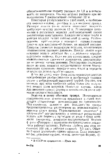 Некоторые разбрасыватели удобрений, в особенности пневматические, пригодны и для внесения гранул. Размеры штанги таких машин позволяют получить требуемую ширину распыла 12 м. Дозирующие механизмы в различных моделях разбрасывателей имеют аналогичную конструкцию. Каждая питающая труба и каждая насадка имеют собственный дозатор. Разбрасывание производится с помощью отражательных пластин или клапанов-«бабочек», на каждой насадке. Гранулы подаются воздушным потоком, нагнетаемым компрессором высокого давления. Иногда низких норм внесения можно добиться без специального переоборудования машины. Если же это невозможно, следует воспользоваться сменными дозаторами, рассчитанными на низкие нормы внесения. Регулировка последних почти во всех машинах осуществляется путем бесступенчатого изменения передаточного числа в передаче от колес на дозирующий механизм.