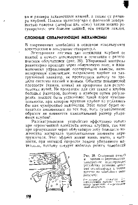 Электронная система для отделения клубней от камней и комьев используется в сочетании с рентгеновским облучателем (рис. 39). Убираемый материал равномерно проходит через облучаемую зону, и пнев-.матически управляемые сортирующие пальцы, активизируемые излучением, направляют клубни на разгрузочный элеватор, не препятствуя выносу за пределы системы камней и комьев. Объекты повышенной плотности (камни, комья) не прозрачны для рентгеновских лучей. Не прозрачны для них также и клубни больших размеров, поэтому в приборе путем регулировки должен быть установлен такой порог чувствительности, при котором крупные клубни не удалялись .бы как чужеродные включения. Этот порог будет оставаться неизменным до тех пор, пока существенным образом не изменится максимальный размер убираемых клубней.