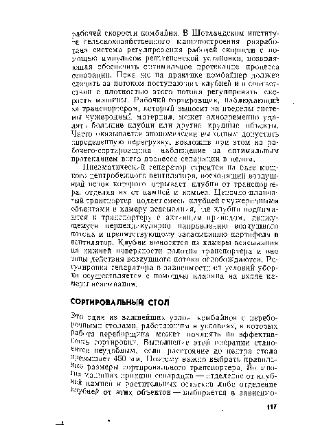 Пневматический сепаратор строится на базе мощного центробежного вентилятора, восходящий воздушный поток которого отрывает клубни от транспортера, отделяя их от камней и комьев. Цепочно-планчатый транспортер подает смесь клубней с чужеродными объектами в камеру всасывания, где клубни поднимаются к транспортеру с активным приводом, движущемуся перпендикулярно направлению воздушного потока и препятствующему засасыванию картофеля в вентилятор. Клубни выносятся из камеры всасывания на нижней поверхности полотна транспортера и вне зоны действия воздушного потока освобождаются. Регулировка сепаратора в зависимости от условий уборки осуществляется с помощью клапана на входе камеры всасывания.