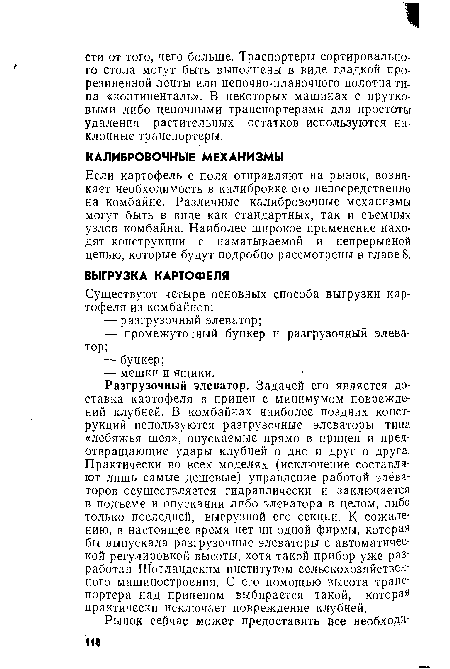 Разгрузочный элеватор. Задачей его является доставка картофеля в прицеп с минимумом повреждений клубней. В комбайнах наиболее поздних конструкций используются разгрузочные элеваторы типа «лебяжья шея», опускаемые прямо в прицеп и предотвращающие удары клубней о дно и друг о друга. Практически во всех моделях (исключение составляют лишь самые дешевые) управление работой элеваторов осуществляется гидравлически и заключается в подъеме и опускании либо элеватора в целом, либо только последней, выгрузной его секции. К сожалению, в настоящее время нет ни одной фирмы, которая бы выпускала разгрузочные элеваторы с автоматической регулировкой высоты, хотя такой прибор уже разработан Шотландским институтом сельскохозяйственного машиностроения. С его помощью высота транспортера над прицепом выбирается такой, которая практически исключает повреждение клубней.