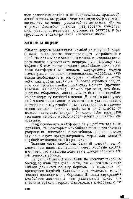 Многие фирмы выпускают комбайны с ручной доработкой, оснащенные взвешивающим устройством с двойным лотком для засыпки в мешки, с помощью которого можно осуществлять непрерывную загрузку картофеля. В комплекте с такими комбайнами поставляются платформы для мешков. Двухрядные модели имеют удвоенное число взвешивающих устройств. Учитывая необходимость разворота комбайна в конце гона, платформы являются наиболее удобным средством для промежуточного хранения мешков (предпочтительно на поддонах). Важно при этом, что большинство уборочных машин может быть приспособлено под загрузку клубней в мешки. Для этого разгрузочный элеватор снимают, а вместо него устанавливают сортировщик и устройства для затаривания и взвешивания мешков. Такие устройства в ряде комбайнов можно размещать внутри бункера. Для разгрузки поддонов на ходу можно использовать вильчатые погрузчики.