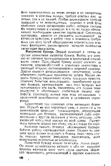 Питающий бункер. Первой позицией в линии загрузки хранилища является бункер. Выбор его зависит от системы транспортировки и пропускной способности линии. Простейший бункер может состоять из емкости, приспособленной к элеватору хранилища и имеющей ширину, согласованную с шириной прицепа. Днище емкости изготавливается решетчатым, чтобы обеспечить свободное просеивание почвы. Малая емкость бункера увеличивает время разгрузки прицепа. Поэтому большую популярность приобретают круп-ные бункера, принимающие весь груз прицепа или значительную его часть, увеличивая тем самым темп разгрузки и обеспечивая стабильную подачу картофеля. Плотность потока при этом согласована с пропускной способностью линии и условиями сортировки.