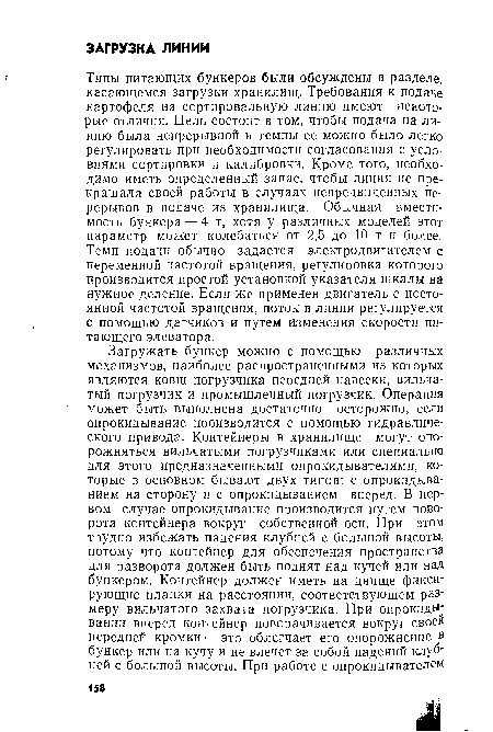 Типы питающих бункеров были обсуждены в разделе, касающемся загрузки хранилищ. Требования к подаче картофеля на сортировальную линию имеют некоторые отличия. Цель состоит в том, чтобы подача на линию была непрерывной и темпы ее можно было легко регулировать при необходимости согласования с условиями сортировки й калибровки. Кроме того, необходимо иметь определенный запас, чтобы линия не прекращала своей работы в случаях непредвиденных перерывов в подаче из хранилища. Обычная вместиг мость бункера — 4 т, хотя у различных моделей этот параметр может колебаться от 2,5 до 10 т и более. Темп подачи обычно задается электродвигателем с переменной частотой вращения, регулировка которого производится простой установкой указателя шкалы на нужное деление. Если же применен двигатель с постоянной частотой вращения, поток в линии регулируется с помощью датчиков и путем изменения скорости питающего элеватора.