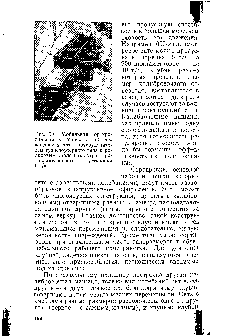 Сортировки, основной рабочий орган которых сито с продольными колебаниями, могут иметь разнообразное конструктивное оформление. Это может быть многоярусная конструкция, где сита с калибровочными отверстиями разного диаметра располагаются одно под другим (самые крупные отверстия на самом верху). Главное достоинство такой конструкции состоит в том, что крупные клубни имеют здесь минимальные перемещения и, следовательно, малую вероятность повреждений. Кроме того, такая сортировка при значительном числе типоразмеров требует небольшого рабочего пространства. Для удаления клубней, задержавшихся на сите, используются очистительные приспособления, периодически вводимые под каждое сито.