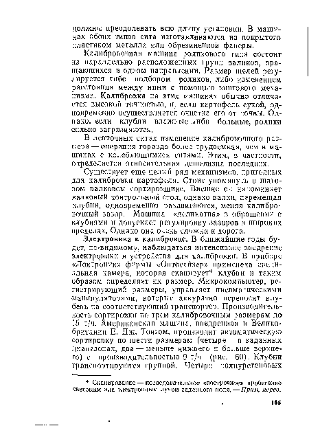 Калибровочная машина роликового типа состоит из параллельно расположенных групп валиков, вращающихся в одном направлении. Размер щелей регулируется либо подбором роликов, либо изменением расстояния между ними с помощью винтового механизма. Калибровка на этих машинах обычно отличается высокой точностью, и, если картофель сухой, одновременно осуществляется очистка его от почвы. Однако, если клубни влажные либо больные, ролики сильно загрязняются.