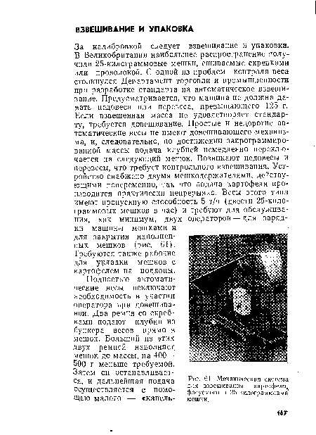 За калибровкой следует взвешивание и упаковка. В Великобритании наибольшее распространение получили 25-килограммовые мешки, сшиваемые скрепками или проволокой. С одной из проблем контроля веса столкнулся Департамент торговли и промышленности при разработке стандарта на автоматическое взвешивание. Предусматривается, что машина не должна давать недовеса или перевеса, превышающего 125 г. Если взвешенная масса не удовлетворяет стандарту, требуется довешивание. Простые и недорогие автоматические весы не имеют довешивающего механизма, и, следовательно, по достижении запрограммированной массы подача клубней немедленно переключается на следующий мешок. Возникают недовесы и перевесы, что требует контрольного взвешивания. Устройство снабжено двумя мешкодержателями, действующими попеременно, так что подача картофеля производится практически непрерывно. Весы этого типа имеют пропускную способность 5 т/ч (двести 25-килограммовых мешков в час) и требуют для обслуживания, как минимум, двух операторов — для зарядки машины мешками и для закрытия наполненных мешков (рис. 61).