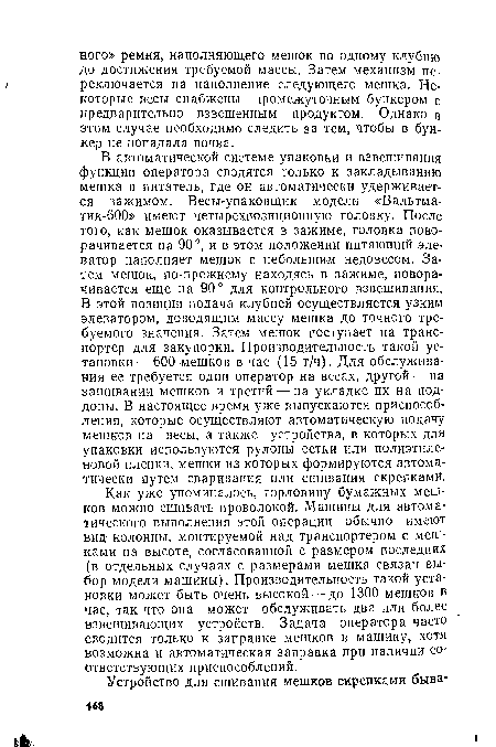 В автоматической системе упаковки и взвешивания функции оператора сводятся только к закладыванию мешка в питатель, где он автоматически удерживается зажимом. Весы-упаковщик модели «Вальтма-тик-600» имеют четырехпозиционную головку. После ■того, как мешок оказывается в зажиме, головка поворачивается на 90°, и в этом положении питающий элеватор наполняет мешок с небольшим недовесом. Затем мешок, по-прежнему находясь в зажиме, поворачивается еще на 90° для контрольного взвешивания. В этой позиции подача клубней осуществляется узким элеватором, доводящим массу мешка до точного требуемого значения. Затем мешок поступает на транспортер для закупорки. Производительность такой установки— 600 мешков в час (15 т/ч). Для обслуживания ее требуется один оператор на весах, другой —на зашивании мешков и третий — на укладке их на поддоны. В настоящее время уже выпускаются приспособления, которые осуществляют автоматическую подачу мешков на весы, а также устройства, в которых для упаковки используются рулоны сетки или полиэтиленовой пленки, мешки из которых формируются автоматически путем сваривания или сшивания скрепками.