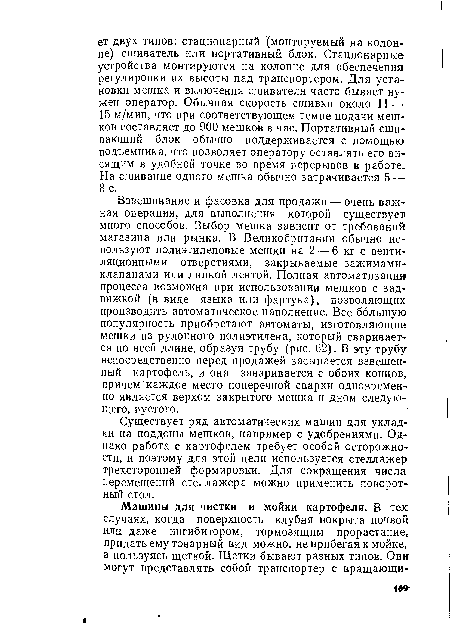 Взвешивание и фасовка для продажи — очень важная операция, для выполнения которой существует много способов. Выбор мешка зависит от требований магазина или рынка. В Великобритании обычно используют полиэтиленовые мешки на 2 — 6 кг с вентиляционными отверстиями, закрываемые зажимами-клапанами или липкой лентой. Полная автоматизация процесса возможна при использовании мешков с зад вижкой (в виде языка или фартука), позволяющих производить автоматическое наполнение. Все большую популярность приобретают автоматы, изготовляющие мешки из рулонного полиэтилена, который сваривается по всей длине, образуя трубу (рис. 62). В эту трубу непосредственно перед продажей засыпается взвешенный картофель, и она заваривается с обоих концов, причем каждое место поперечной сварки одновременно является верхом закрытого мешка и дном следующего, пустого.