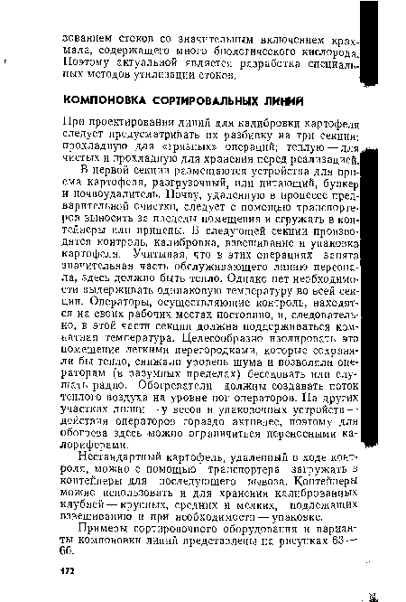 В первой секции размещаются устройства для приема картофеля, разгрузочный, или питающий, бункер и почвоудалитель. Почву, удаленную в процессе предварительной очистки, следует с помощью транспортеров выносить за пределы помещения и сгружать в контейнеры или прицепы. В следующей секции производятся контроль, калибровка, взвешивание и упаковка картофеля. Учитывая, что в этих операциях занята значительная часть обслуживающего линию персонала, здесь должно быть тепло. Однако нет необходимости выдерживать одинаковую температуру во всей секции. Операторы, осуществляющие контроль, находятся на своих рабочих местах постоянно, и, следовательно, в этой части секции должна поддерживаться комнатная температура. Целесообразно изолировать это помещение легкими перегородками, которые сохраняли бы тепло, снижали уровень шума и позволяли операторам (в разумных пределах) беседовать или слушать радио. Обогреватели должны создавать поток теплого воздуха на уровне ног операторов. На других участках линии—у весов и упаковочных устройств — действия операторов гораздо активнее, поэтому для обогрева здесь можно ограничиться переносными калориферами.