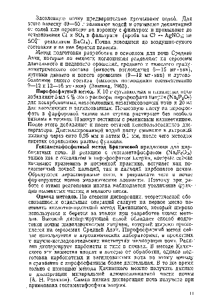 Оценка методов. По степени диспергации, теоретической обоснованности отдельных операций следует на первое место поставить кислотно-щелочной метод Качинского, который широко используется и берется за эталон при разработке новых методов. Высокой диспергирующей силой обладает способ подготовки почвы щавелевокислым натрием, который широко применяется на сероземах Средней Азии. Пирофосфатный метод сейчас используется в агрохимических лабораториях, в проектных и научно-исследовательских институтах мелиорации почв. Реактив диспергирует карбонаты и гипс в почвах. В методе Качинского эти вещества входят в потерю от обработки, однако подготовка карбонатных и загипсованных почв по этому методу в сравнении с пирофосфатным более длительная. В то же время только с помощью метода Качинского можно получить данные о диспергации минеральной алюмосиликатной части почвы (А. Н. Розанов). Самая низкая диспергация почв получена при применении гексаметафосфата натрия.