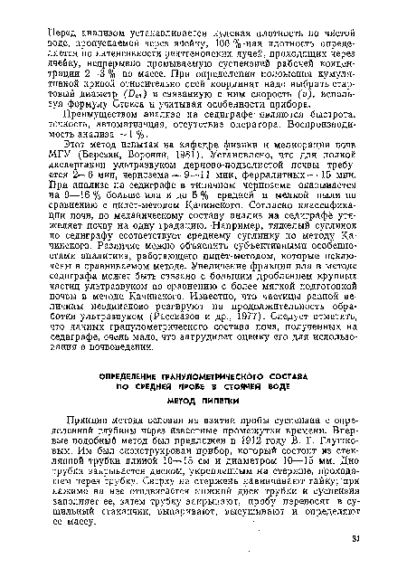 Этот метод испытан на кафедре физики и мелиорации почв МГУ (Березин, Воронин, 1981). Установлено, что для полной диспергации ультразвуком дерново-подзолистой почвы требуется 2—6 мин, чернозема — 9—11 мин, ферралитных— 15 мин. При анализе на седиграфе в типичном черноземе оказывается на 9—16 % больше ила и до 5% средней и мелкой пыли по сравнению с пипет-методом Качинского. Согласно классификации почв, по механическому составу анализ на седиграфе утяжеляет почву на одну градацию. Например, тяжелый суглинок по седиграфу соответствует среднему суглинку по методу Качинского. Различие можно объяснить субъективными особенностями аналитика, работающего пипет-методом, которые исключены в сравниваемом методе. Увеличение фракции ила в методе седиграфа может быть связано с большим дроблением крупных частиц ультразвуком по сравнению с более мягкой подготовкой почвы в методе Качинского. Известно, что частицы разной величины неодинаково реагируют на продолжительность обработки ультразвуком (Рассказов и др., 1977). Следует отметить, что данных гранулометрического состава почв, полученных на седиграфе, очень мало, что затрудняет оценку его для использования в почвоведении.