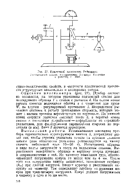 Описание пластометра (рис. 27). Прибор состоит из основания, на котором укреплены подъемный столик для исследуемого образца 1 и стойка с рычагом 4. На одном конце рычага имеется подвижная обойма в с чашечкой для груза на другом — регулируемый противовес 2. Посредством рычажной системы к рычагу присоединен стержень, который может с малым трением перемещаться по вертикали. На нижний конец стержня навинчен сменный конус 5, а верхний конец связан с отсчетным устройством — циферблатом со стрелкой-указателем, для фиксирования перемещения стержня по вертикали (в мм). Винт 3 является арретиром.