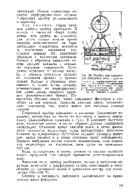 Собранный прибор помещают в ванночку. Записывают показания индикатора до опыта по большому и малому циферблату. Целесообразно начинать с нуля. В ванночку наливают воду, полностью наполнив донце: образец должен насыщаться капиллярно. Отмечают время заливки воды, а затем фиксируют показания индикатора через определенные интервалы времени до прекращения набухания образца (вначале минутные, затем часовые и в конце суточные сроки наблюдения). Процесс набухания можно считать законченным, если показания индикатора за последние двое суток не превышают 0,01 мм.