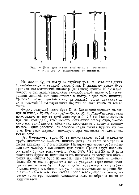 Бур Качинского (рис. 40, 1) представляет собой железную трубу диаметром 4—5 см, нижняя режущая часть заострена и имеет диаметр на 2 мм меньше. На верхнюю часть трубы насаживают головку с плечиками для ручек. Пробы берут последовательно бурами различной длины: 0,65; 1,25 и 2,25 м. В двух последних бурах на нижнюю часть надевают насадку для облегчения извлечения бура из почвы. При взятии проб с глубины более 50 см его погружают в почву ударами деревянной колотушки по головке бура. Бур трудно погружается на глубину больше метра и с большими усилиями извлекается обратно. Достоинство его в том, что взятая проба мало деформируется, поэтому даже при высокой влажности вода из образца почти не выжимается.