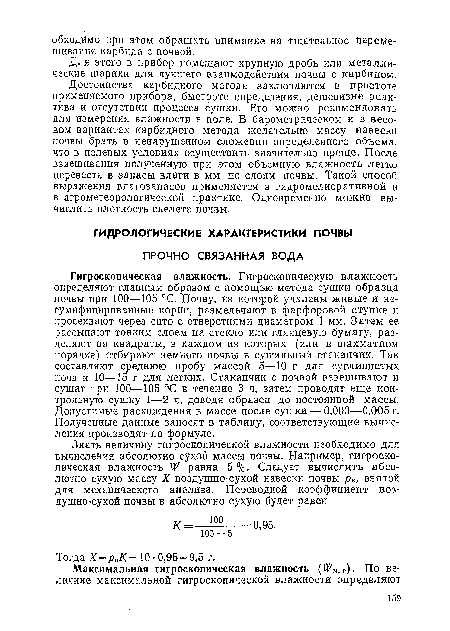 Гигроскопическая влажность. Гигроскопическую влажность определяют главным образом с помощью метода сушки образца почвы при 100—105 °С. Почву, из которой удалены живые и не-гумифицированные корни, размельчают в фарфоровой ступке и просеивают через сито с отверстиями диаметром 1 мм. Затем ее рассыпают тонким слоем на стекло или глянцевую бумагу, разделяют на квадраты, в каждом из которых (или в шахматном порядке) отбирают немного почвы в сушильный стаканчик. Так составляют среднюю пробу массой 5—10 г для суглинистых почв и 10—15 г для легких. Стаканчик с почвой взвешивают и сушат при 100—105 °‘С в течение 3 ч, затем проводят еще контрольную сушку 1—2 ч, доводя образец до постоянной массы. Допустимые расхождения в массе после сушки — 0,003—0,005 г. Полученные данные заносят в таблицу, соответствующие вычисления производят по формуле.