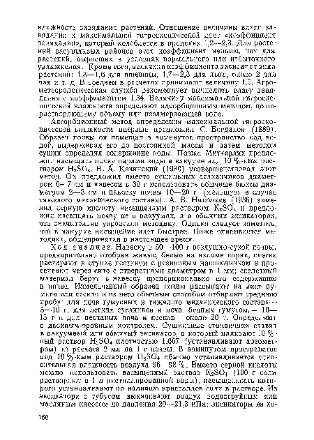 Адсорбционный метод определения максимальной гигроскопической влажности впервые предложил С. Богданов (1889). Образец почвы он помещал в замкнутое пространство над водой, выдерживал его до постоянной массы и затем методом сушки определял содержание воды. Позже Митчерлих предложил насыщать почву парами воды в вакууме над 10 %-ным раствором НгвО Н. А. Качинский (1930) усовершенствовал этот метод. Он предложил вместо сушильных стаканчиков диаметром 6—7 см и навески в 30 г использовать обычные бюксы диаметром 2—3 см и навеску почвы 10—20 г (меньшую в случае тяжелого механического состава). А. В. Николаев (1936) заменил серную кислоту насыщенным раствором Кг304 и предложил насыщать почву не в вакуумах, а в обычных эксикаторах, что значительно упростило методику. Однако следует заметить, что в вакууме насыщение идет быстрее. Ниже описывается методика, общепринятая в настоящее время.