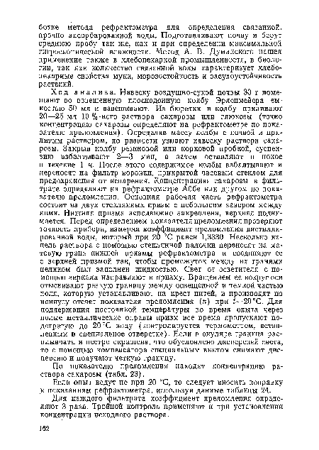 Ход анализа. Навеску воздушно-сухой почвы 30 г помещают во взвешенную плоскодонную колбу Эрленмейера емкостью 50 мл и взвешивают. Из бюретки в колбу приливают 20—25 мл 10 %-ного раствора сахарозы или глюкозы (точно концентрацию сахарозы определяют на рефрактометре по показателю преломления). Определив массу колбы с почвой и прилитым раствором, по разности узнают навеску раствора сахарозы. Закрыв колбу резиновой или корковой пробкой, суспензию взбалтывают 2—3 мин, а затем оставляют в покое в течение 1 ч. После этого содержимое колбы взбалтывают и переносят на фильтр воронки, прикрытой часовым стеклом для предохранения от испарения. Концентрацию сахарозы в фильтрате определяют на рефрактометре Аббе или другом по показателю преломления. Основная рабочая часть рефрактометра состоит из двух стеклянных призм с небольшим зазором между ними. Нижняя призма неподвижно закреплена, верхняя поднимается. Перед определением показателя преломления проверяют точность прибора, измеряя коэффициент преломления дистиллированной воды, который при 20 °С равен 1,3330. Несколько капель раствора с помощью стеклянной палочки переносят на матовую грань нижней призмы рефрактометра и соединяют ее с верхней призмой так, чтобы промежуток между их гранями целиком был заполнен жидкостью. Свет от осветителя с помощью зеркала направляют в призму. Вращением ее вокруг оси отыскивают резкую границу между освещенной и темной частью поля, которую устанавливают на крест нитей, и производят по нониусу отсчет показателя преломления (п) при £=20°С. Для поддержания постоянной температуры во время опыта через полые металлические оправы призм все время пропускают подогретую до 20 °С воду (контролируется термометром, вставленным в специальное отверстие). Если в окуляре граница расплывчата и пестро окрашена, что обусловлено дисперсией света, то с помощью компенсатора специальным винтом снимают дисперсию и получают четкую границу.