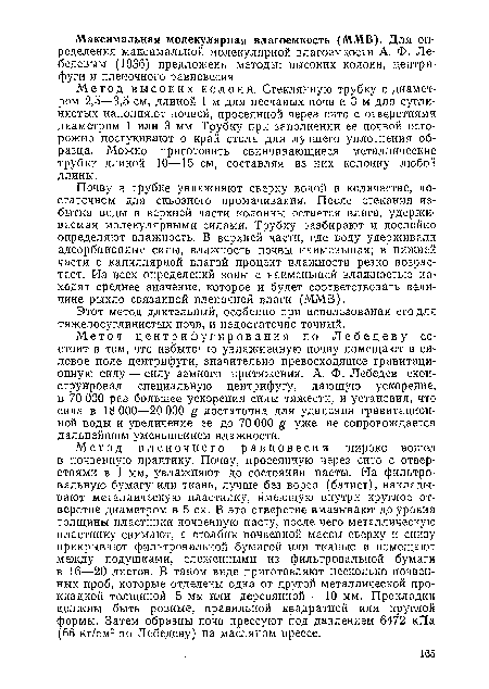 Метод пленочного равновесия широко вошел в почвенную практику. Почву, просеянную через сито с отверстиями в 1 мм, увлажняют до состояния пасты. На фильтровальную бумагу или ткань, лучше без ворса (батист), накладывают металлическую пластинку, имеющую внутри круглое отверстие диаметром в 5 см. В это отверстие вмазывают до уровня толщины пластинки почвенную пасту, после чего металлическую пластинку снимают, а столбик почвенной массы сверху и снизу прикрывают фильтровальной бумагой или тканью и помещают между подушками, сложенными из фильтровальной бумаги в 16—20 листов. В таком виде приготовляют несколько почвенных проб, которые отделены одна от другой металлической прокладкой толщиной 5 мм. или деревянной — 10 мм. Прокладки должны быть ровные, правильной квадратной или круглой формы. Затем образцы почв прессуют под давлением 6472 кПа (66 кг/см2 по Лебедеву) на масляном прессе.