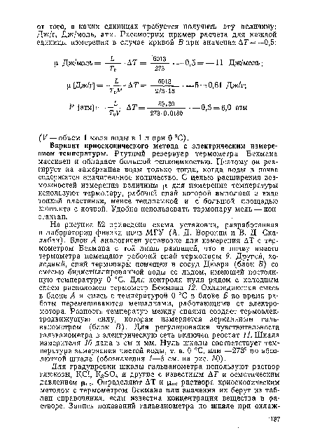 На рисунке 52 приведена схема установки, разработанная в лаборатории физики почв МГУ (А. Д. Воронин и В. Д. Ска-лабан). Блок А аналогичен установке для измерения АТ с термометром Бекмана с той лишь разницей, что в почву вместо термометра помещают рабочий спай термопары 9. Другой, холодный, спай термопары помещен в сосуд Дюара (блок Б) со смесью бидистиллированной воды со льдом, имеющей постоянную температуру 0 °С. Для контроля нуля рядом с холодным спаем расположен термометр Бекмана 12. Охлаждающая смесь в блоке А и смесь с температурой 0 °С в блоке Б во время работы перемешиваются мешалками, работающими от электромотора. Разность температур между спаями создает термоэлектродвижущую силу, которая измеряется зеркальным гальванометром (блок В). Для регулирования чувствительности гальванометра в электрическую сеть включен реостат И. Шкала измерителя 10 дана в см и мм. Нуль шкалы соответствует температуре замерзания чистой воды, т. е. 0 °С, или —273° по абсолютной шкале (обозначения 1—8 см. на рис. 50).
