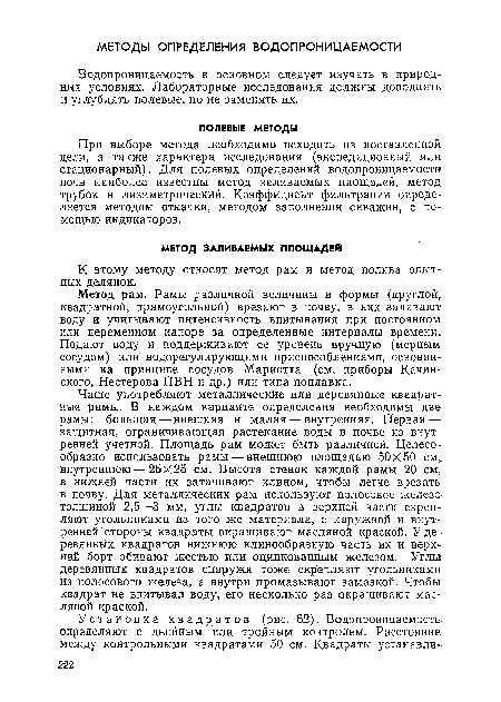 Чаще употребляют металлические или деревянные квадратные рамы. В каждом варианте определения необходимы две рамы: большая — внешняя и малая — внутренняя. Первая — защитная, ограничивающая растекание воды в почве из внутренней учетной. Площадь рам может быть различной. Целесообразно использовать рамы — внешнюю площадью 50X50 см, внутреннюю — 25x25 см. Высота стенок каждой рамы 20 см, в нижней части их затачивают клином, чтобы легче врезать в почву. Для металлических рам используют полосовое железо-толщиной 2,5—3 мм, углы квадратов в верхней части скрепляют угольниками из того же материала, с наружной и внутренней стороны квадраты окрашивают масляной краской. У деревянных квадратов нижнюю клинообразную часть их и верхний борт обивают жестью или оцинкованным железом. Углы деревянных квадратов снаружи тоже скрепляют угольниками из полосового железа, а внутри промазывают замазкой. Чтобы квадрат не впитывал воду, его несколько раз окрашивают масляной краской.