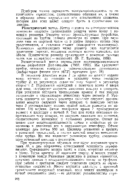 В регулятор давления воды 1 из крана по шлангу подают воду; излишек ее сливают в раковину через отводную трубку 2 из регулятора давления воду подают в регулятор скорости 3. Передвигая последний с помощью винта 4 вверх или вниз, регулируют скорость движения воздуха в аппарате. При установке аппарата трехходовым краном 6 ток воздуха направляют в окружающую атмосферу через реометр 8. Уровень жидкости на шкале реометра означает скорость прохождения воздуха (мл/мин) через аппарат. С помощью регулятора 3 устанавливают мениск правой шкалы реометра на делении 100 мл/мин. Затем поворотом крана 7 присоединяют реометр к цилиндру с почвой 9. Так как почва оказывает сопротивление току воздуха, то скорость движения его снизится, соответственно изменится и показание реометра. Отсчет по шкале дает воздухопроницаемость почвы в процентах по отношению к движению его в окружающую атмосферу. Объем цилиндра для почвы 500 мл. Цилиндр вставляют в крышку с резиновой прокладкой, в центре которой имеется металлическая трубка. На нее надевают резиновую трубку, соединяющую почвенный цилиндр с реометром.