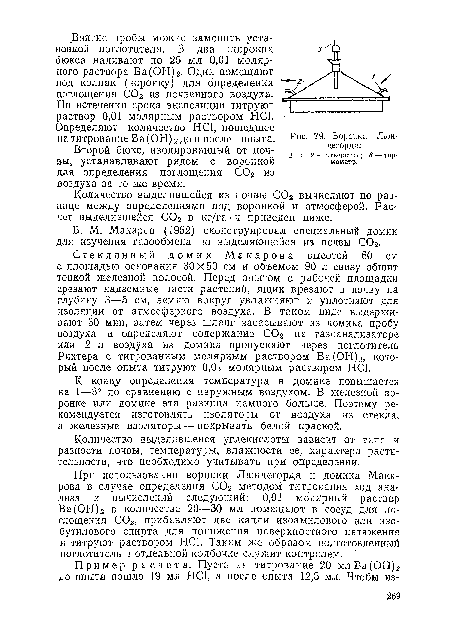 Стеклянный домик Макарова высотой 60 см с площадью основания 30X50 см и объемом 90 л снизу обшит тонкой железной полосой. Перед опытом с рабочей площадки срезают надземные части растений, ящик врезают в почву на глубину 3—5 см, землю вокруг увлажняют и уплотняют для изоляции от атмосферного воздуха. В гаком виде выдерживают 30 мин, затем через шланг засасывают из домика пробу воздуха и определяют содержание С02 на газоанализаторе или 2 л воздуха из домика пропускают через поглотитель Рихтера с титрованным молярным раствором Ва(ОН)2, который после опыта титруют 0,01 молярным раствором НС1.