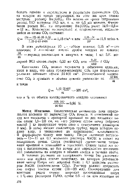 Метод Штатнова. Биологическая активность почв определяется косвенно по выделению С02 почвой. В стеклянный сосуд или эксикатор с притертой крышкой на дно насыпают песок слоем 1,5—2,0 см, на него ровным слоем почву (образец массой 1 кг пропускают через сито с отверстиями диаметром 3 мм). В почву вводят стеклянную трубку, через которую подают воду, и увлажняют до капиллярной влагоемкости. В фарфоровую чашку или чашку Петри наливают поглотитель—10—15 мл 0,1 мольного раствора ЫаОН и ставят на поверхность почвы. Сосуд (эксикатор) герметически закрывают крышкой и помещают в термостат. Ставят такой же сосуд с поглотителем, но без почвы для определения поглощенной углекислоты из воздуха в объеме сосуда в течение опыта.