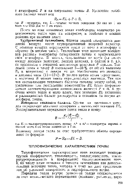 Турбулентный теплообмен. Вблизи земной поверхности движение воздуха носит неупорядоченный вихревой характер. С потоком воздуха переносится тепло от почв в атмосферу и обратно (в ночные часы). Теплообмен этот возникает вследствие разницы температур поверхности почвы и прилегающего слоя атмосферы. В местах, защищенных от ветра (на полях между лесными полосами, лесных полянах, в балках и т. д.), по сравнению с открытой местностью величина Р меньше. Тепловой поток в почву В составляет 7—20 % от общей величины Лб и возрастает с севера на юг. Наибольшие его значения в дневные часы (11—13 ч). В ночное время почва теряет тепло, и величина В может иметь отрицательные значения. Так как все составляющие теплового баланса связаны между собой, то увеличение или уменьшение компонентов ЕЬ будет сопровождаться соответствующими изменениями величин Р и В. В пустыне много тепла и мало влаги, там значение ЕЬ невысокое и радиационный баланс расходуется в основном на нагрев атмосферы, почвы.