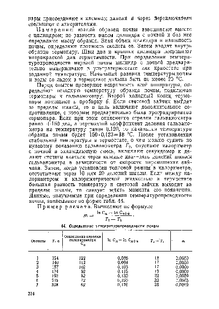 Перед опытом проверяют исправность всей аппаратуры, определяют исходную температуру образца почвы, подключая термопары к гальванометру. Второй холодный конец термопары помещают в пробирку 6. Если световой зайчик выйдет за пределы шкалы, то в цепь включают дополнительное сопротивление, с которым предварительно была проградуирована термопара. Если при этом отклонение стрелки гальванометра равно +150 дел, а переводной коэффициент деления гальванометра на температуру равен 0,120, то начальная температура образца почвы будет 150 0,120=18 °С. После установления стабильной температуры в термостате, о чем можно судить по нулевому показанию гальванометра А, опускают калориметр с почвой в охлаждающую смесь, включают секундомер и делают отсчеты вначале через каждые два—пять делений шкалы гальванометра в зависимости от скорости перемещения зайчика. Затем, когда установлен тепловой режим в калориметре, отсчитывают через 10 или 20 делений шкалы. Если между калориметром и калориметрической жидкостью в термостате большая разность температур и световой зайчик выходит за пределы шкалы, то следует ждать момента его появления. Данные, получаемые при определении температуропроводности почвы, записывают по форме табл. 44.