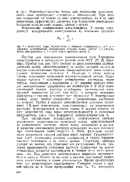 Прибор для определения электроосмоса типа Воронкова сконструирован в лаборатории физики почв МГУ (П. Н. Березин). Прибор (см. рис. 107) состоит из двух разъемных цилиндрических камер, оканчивающихся на конус, которые выточены внутри плексигласовых брусьев. Цилиндрическая часть емкости служит почвенным датчиком 1. Цилиндр с обоих концов плотно закрывают капроновой водопроницаемой сеткой. Конические емкости 2 заполняют равновесным раствором через тубусы, соединенные с воронками 3. От вершин конусов отводят измерительные градуированные капилляры 4. В углу плексигласовой панели имеются углубления, заполняемые, электродной жидкостью (C11SO4 или КС1), в которую опускают электроды — медные пластинки или проволоку 5. Электродная ячейка через трубку соединяется с равновесным раствором (в конусе). Трубку,в корпусе плексигласовой пластины заполняют 3 %-ным агар-агаром, приготовленным на равновесном растворе. Электрическое питание схемы 6 осуществляется от сети переменного тока через автотрансформатор и селеновый выпрямитель. Сила тока измеряется миллиамперметром А.