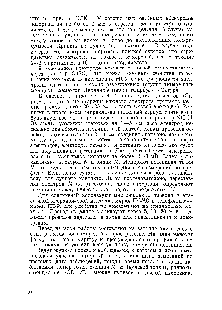 В частности, надо взять 3—4 пары сухих элементов «Сириус», на угольные стержни каждого электрода припаять медные провода длиной 20—25 см с пластмассовой изоляцией. Распилив в продольном направлении цинковый корпус, снять его и бумажную изоляцию, не нарушая желеобразный раствор Ш-14С1. Вытащить угольный стержень на 3—5 мм, весь электрод несколько раз обмотать изоляционной лентой. Концы проводов освободить от изоляции на 2—4 мм, соединить попарно, поместить между приведенными в контакт основаниями этой же пары электродов, электроды скрепить и оставить на несколько суток для выравнивания потенциалов. Для работы берут электроды, разность потенциалов которых не более 2—3 мВ. Затем устанавливают электрод N и рядом М. Измеряют потенциал точки N—он будет основным (нулевым) для всех измерений по профилю. Если почва сухая, то в лунку для электрода наливают воду для лучшего контакта. Затем последовательно, переставляя электрод М на расстояние шага измерения, определяют потенциал между нулевым электродом и подвижным М.