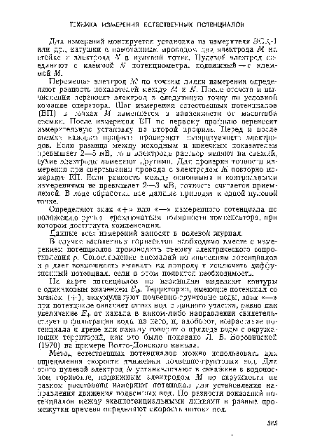 Перемещая электрод М по точкам линии измерения определяют разность показателей между М и N. После отсчета и вычисления переносят электрод в следующую точку по условной команде оператора. Шаг измерения естественных потенциалов (ЕП) в точках М изменяется в зависимости от масштаба съемки. После измерения ЕП по первому профилю переносят измерительную установку на второй профиль. Перед и после съемки каждого профиля проверяют поляризуемость электродов. Если разница между исходным и конечным показателем превышает 2—5 мВ, то в электроде раствор меняют на свежий, сухие электроды заменяют другими. Для проверки точности измерения при свертывании провода с электродом М повторно измеряют ЕП. Если разность между основными и контрольными измерениями не превышает 2—3 мВ, точность считается приемлемой. В ходе обработки все данные приводят к одной нулевой точке.