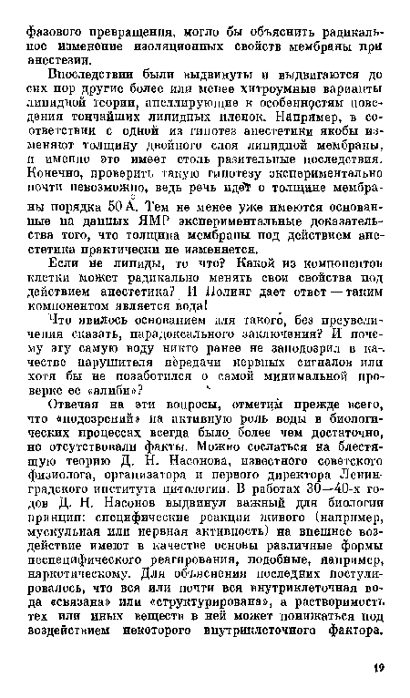 Впоследствии были выдвинуты и выдвигаются до сих пор другие более или менее хитроумные варианты липидной теории, апеллирующие к особеннфстям поведения тончайших липидных пленок. Например, в соответствии с одной из гипотез анестетики якобы изменяют толщину двойного слоя липидпой мембраны, и именно это имеет столь разительные последствия. Конечно, проверить такую гипотезу экспериментально почти невозможно, ведь речь идеТ о толщине мембраны порядка 50 А. Тем не менее уже имеются основанные на данных ЯМР экспериментальные доказательства того, что толщина мембраны под действием анестетика практически не изменяется.