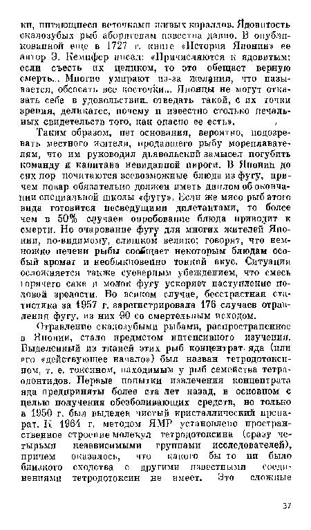 Таким образом, пет основания, вероятно, подозревать местного жителя, продавшего рыбу мореплавателям, что им руководил дьявольский замысел погубить команду и капитана невиданиой пироги. В Японии до сих пор почитаются всевозможные блюда из фугу, причем повар обязательно должен иметь диплом об окончании специальной школы «фугу». Если же мясо рыб этого вида готовится несведущими дилетантами, то более чем в 50% случаев опробование блюда приводит к смерти. Но очарование фугу для многих жителей Японии, по-видимому, слишком велико; говорят, что немножко печени рыбы сообщает некоторым блюдам особый аромат и необыкновенно тонкий вкус. Ситуация осложняется также суеверным убеждением, что смесь юрячего саке и молок фугу ускоряет наступление половой зрелости. Во всяком случае, бесстрастная статистика за 1957 г. зарегистрировала 176 случаев отравления фугу, из них -90 со смертельным исходом.