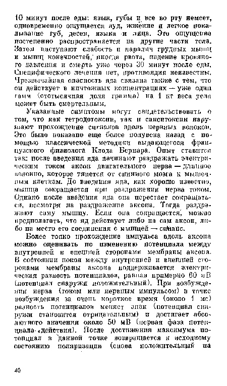 Указанные симптомы могут свидетельствовать о том, что как тетродотоксин, так и сакситоксин нарушают прохождение сигналов вдоль нервных волокон. Это было показано еще более полувека назад с помощью классической методики выдающегося французского физиолога Клода Бернара. Опыт ставится так: после введения яда начинают раздражать электрическим током аксон двигательного нерва — длшшое волокно, которое тянется от спинного мозга к мышечным клеткам. До введения яда, как хорошо известно, мышца сокращается при раздражении нерва током. Однако после введения яда она перестает сокращаться, несмотря на раздражение аксона. Тогда раздражают саму мышцу. Если она сокращается можно предполагать, что яд действует либо на сам аксон, либо на место его соединения с мышцей — сиЬапс.