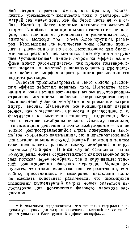 Остается проанализировать в свете модели расслоения эффект действия нервных ядов. Последние замечания о роли натрия заставляют вспомнить, что распространение потенциала действия сопровождается пере-поляризацией участка мембраны и «прорывом» натрия внутрь аксона. Изменение же концентраций натрия может, как указывалось, иривести к -расслоению, т. е. фактически к изменению характера гидратации белков в составе мембраны аксона. Поэтому возможно, что потепциал действия и волна возбуждения — это пе только распространяющийся вдоль поверхности аксона ток «короткого замыкания», но и кратковременный (на несколько миллисекунд), фазовый переход в тонком слое поверхности раздела меж у мембраной и окружающим раствором. В этом случае остановка волны возбуждения может осуществляться как остановкой ионных потоков через мембрану, так и нарушением условий возникновения фазового перехода. Можно допускать, что такие вещества, как тетродотоксин, способны, присоединяясь к мембране, настолько сильно смещать константы равновесия, что имеющихся изменений концентраций натрия может оказаться недостаточно для достижения фазового перехода расслоения.