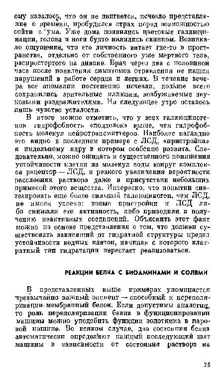 В итоге можно отметить, что у всех галлюциногенов гидрофобность «подделок» выше, чем гидрофоб-пость молекул нейротрансмиттеров. Наиболее наглядно это видно- в последнем примере с ЛСД, «пристройка» к индольному ядру в котором особенно развита. Следовательно, можно ожидать и существенного понижения устойчивости клетки из молекул воды вокруг комплекса рецептор — ЛСД, и резкого увеличения вероятности расслоения раствора даже в присутствии небольших примесей этого вещества. Интересно, что попытки синтезировать еще более сильный галлюциноген, чем ЛСД, не имели успеха: новые пристройки к ЛСД либо снижали его активность, либо приводили к получению неактивных соединений. Объяснить этот факт можно на основе представления о том, что должен существовать зависящий от гидратной структуры предел устойчивости водных клеток, пачиная с которого клат-ратный тип гидратации перестает реализоваться.