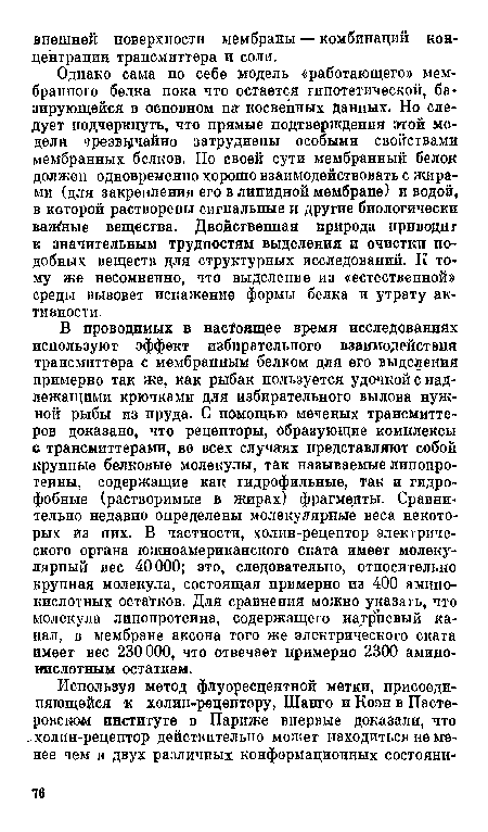 Однако сама по себе модель «работающего» мембранного белка пока что остается гипотетической, базирующейся в основном на косвенных данных. Но следует подчеркнуть, что прямые подтверждения этой модели чрезвычайно затруднены особыми свойствами мембранных белков. По своей сути мембранный белок должен одновременно хорошо взаимодействовать с жирами (для закрепления его в липидной мембране) и водой, в которой растворены сигнальные и другие биологически ваяСные вещества. Двойственная природа прпводиг к значительным трудностям выделения и очистки подобных веществ для структурных исследований. К тому же несомненно, что выделение из «естественной» среды вызовет искажение формы белка и утрату активности.