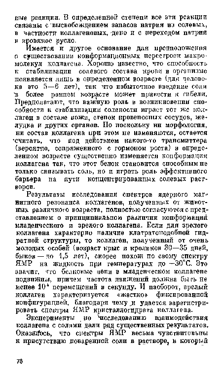 Результаты исследования спектров ядерного маг- нитного резонанса коллагенов, полученных от животных различного возраста, полностью согласуются с представлением о принципиальном различии конформаций младенческого и зрелого коллагена. Если для зрелого коллагена характерно наличие клатратоподобной гид-ратной структуры, то коллаген, полученный от очень молодых особей (возраст крыс и кроликов 30—35 дней, быков — до 1,5 лет), скорее похож по свому спектру ЯМР на жидкость при температурах до — 30°С. Это значит, что белковые цепи в младенческом коллагене подвижны, причем частота движений должна быть не менее 104 перемещений в секунду. И наоборот, зрелый коллаген характеризуется «жестко» фиксированной конфигурацией, благодаря чему и удается зарегистрировать спектры ЯМР кристаллогидрата коллагена.