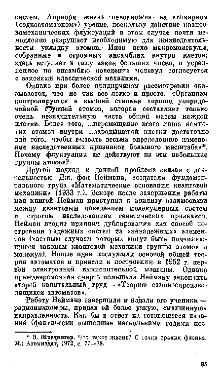 Другой подход к данной проблеме связан с деятельностью Дж. фон Неймана, создателя фундаментального труда «Математические основания квантовой механики» (1933 г.). Вскоре после завершения работы над книгой Нейман приступил к анализу взаимосвязи между квантовым поведением молекулярных систем п строгим наследованием генетических признаков. Нейман вводит принцип дублирования как способ построения надежных систем йз «ненадежных» элементов (частным случаем которых могут быть подчиняющиеся законам квантовой механики группы атомов и Молекул). Новые идеи- послужили основой общей теории автоматов и привели к построению в 1952 г. пер-в ой электронной вычислительной машины. Однако преждевременная смерть помешала Нейману закончить второй капитальный труд — «Теорию самовоспроизво-дящихся автоматов».